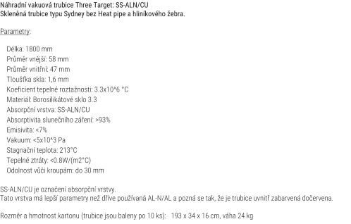 Nhradn vakuov trubice Three Target: SS-ALN/CU Sklenn trubice typu Sydney bez Heat pipe a hlinkovho ebra.  Parametry:      Dlka: 1800 mm     Prmr vnj: 58 mm     Prmr vnitn: 47 mm     Tlouka skla: 1,6 mm     Koeficient tepeln roztanosti: 3.3x10^6 C     Materil: Borosiliktov sklo 3.3     Absorpn vrstva: SS-ALN/CU     Absorptivita slunenho zen: >93%     Emisivita: <7%     Vakuum: <5x10^3 Pa     Stagnan teplota: 213C     Tepeln ztrty: <0.8W/(m2C)     Odolnost vi kroupm: do 30 mm  SS-ALN/CU je oznaen absorpn vrstvy. Tato vrstva m lep parametry ne dve pouvan AL-N/AL a pozn se tak, e je trubice uvnit zabarven doervena.  Rozmr a hmotnost kartonu (trubice jsou baleny po 10 ks):   193 x 34 x 16 cm, vha 24 kg