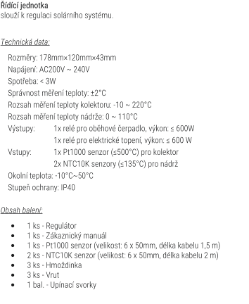 dc jednotka slou k regulaci solrnho systmu.   Technick data:      Rozmry: 178mm120mm43mm     Napjen: AC200V ~ 240V     Spoteba: < 3W     Sprvnost men teploty: 2C     Rozsah men teploty kolektoru: -10 ~ 220C     Rozsah men teploty ndre: 0 ~ 110C     Vstupy:	1x rel pro obhov erpadlo, vkon: ≤ 600W    		1x rel pro elektrick topen, vkon: ≤ 600 W     Vstupy: 	1x Pt1000 senzor (≤500C) pro kolektor                     	2x NTC10K senzory (≤135C) pro ndr     Okoln teplota: -10C~50C     Stupe ochrany: IP40  Obsah balen:  	1 ks - Regultor 	1 ks - Zkaznick manul 	1 ks - Pt1000 senzor (velikost: 6 x 50mm, dlka kabelu 1,5 m) 	2 ks - NTC10K senzor (velikost: 6 x 50mm, dlka kabelu 2 m) 	3 ks - Hmodinka 	3 ks - Vrut 	1 bal. - Upnac svorky